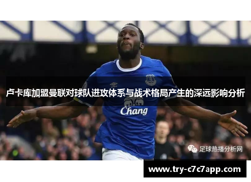 卢卡库加盟曼联对球队进攻体系与战术格局产生的深远影响分析 卢卡库加盟曼联对球队进攻体系与战术格局产生的深远影响分析