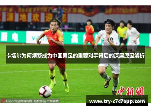 卡塔尔为何频繁成为中国男足的重要对手背后的深层原因解析 卡塔尔为何频繁成为中国男足的重要对手背后的深层原因解析