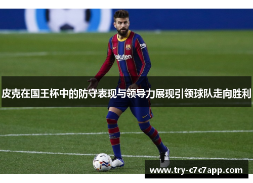 皮克在国王杯中的防守表现与领导力展现引领球队走向胜利 皮克在国王杯中的防守表现与领导力展现引领球队走向胜利