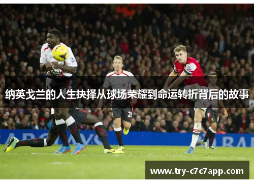 纳英戈兰的人生抉择从球场荣耀到命运转折背后的故事 纳英戈兰的人生抉择从球场荣耀到命运转折背后的故事