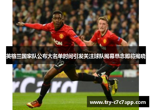 英格兰国家队公布大名单时间引发关注球队揭幕悬念即将揭晓 英格兰国家队公布大名单时间引发关注球队揭幕悬念即将揭晓