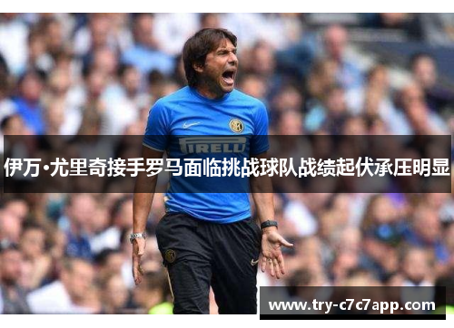 伊万·尤里奇接手罗马面临挑战球队战绩起伏承压明显